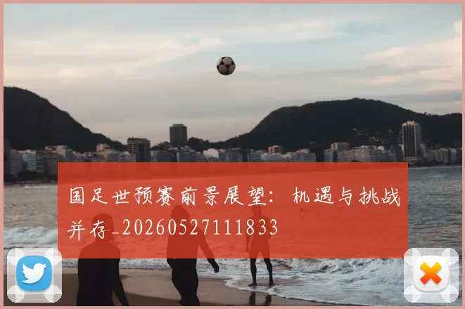 国足世预赛前景展望：机遇与挑战并存_20260527111833