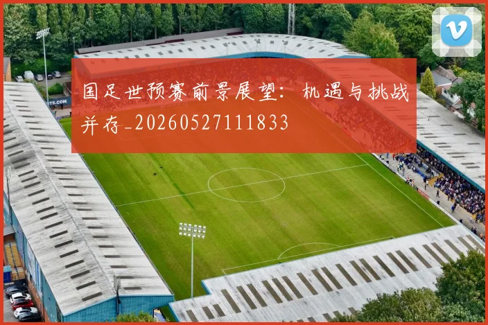 国足世预赛前景展望：机遇与挑战并存_20260527111833