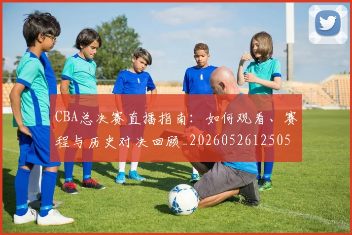 CBA总决赛直播指南:如何观看、赛程与历史对决回顾_20260526125050