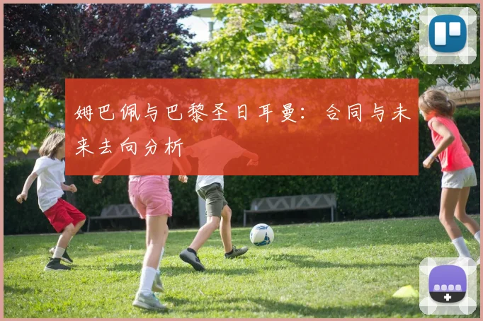 姆巴佩与巴黎圣日耳曼：合同与未来去向分析