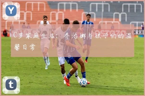 C罗家庭生活：乔治娜与孩子们的温馨日常