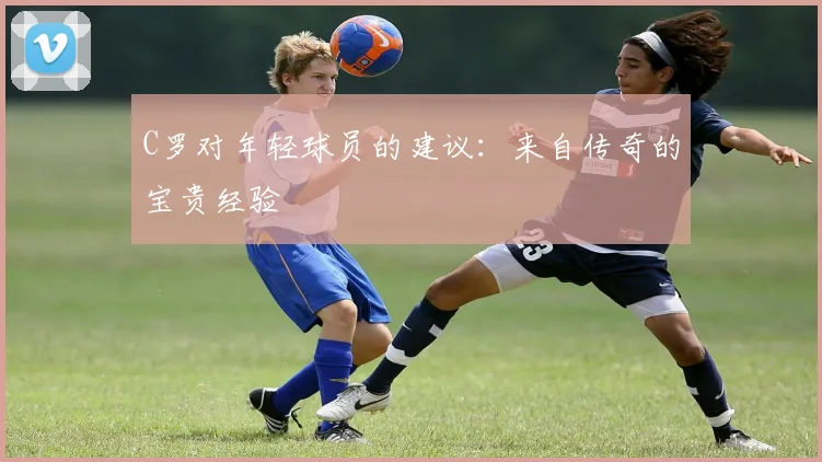 C罗对年轻球员的建议：来自传奇的宝贵经验