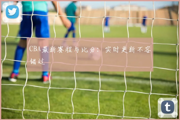 CBA最新赛程与比分：实时更新不容错过