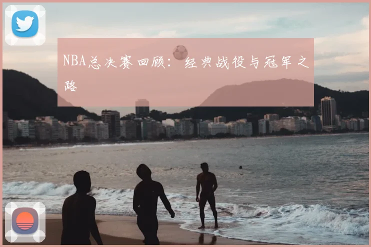 NBA总决赛回顾：经典战役与冠军之路