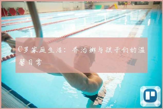 C罗家庭生活：乔治娜与孩子们的温馨日常